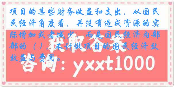 项目的某些财务收益和支出，从国民经济角度看，并没有造成资源的实际增加或者减少，而是国民经济内部的（ ) ，不计做项目的国民经济效益与费用。