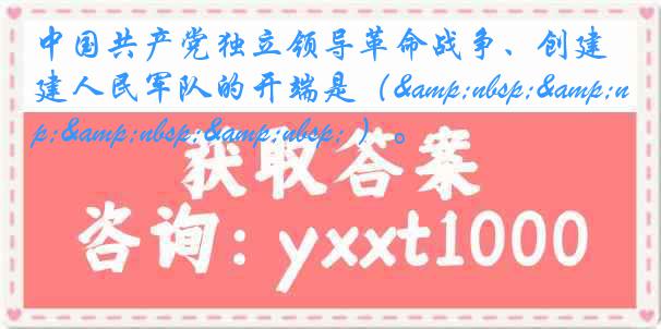 中国共产党独立领导革命战争、创建人民军队的开端是（&nbsp;&nbsp;&nbsp;&nbsp; ）。