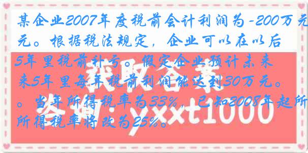 某企业2007年度税前会计利润为-200万元。根据税法规定，企业可以在以后5年里税前补亏。假定企业预计未来5年里每年税前利润能达到30万元。当年所得税率为33%，已知2008年起所得税率将改为25%。