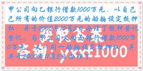 甲公司向乙银行借款1000万元，以自己所有的价值2000万元的船舶设定抵押权，并于2000年10月5日办理了抵押登记。后甲公司又向丙银行借款1000万元，又以同一船舶设定抵押权，并于2000年11月5日办理了