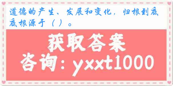 道德的产生、发展和变化，归根到底根源于（ ）。