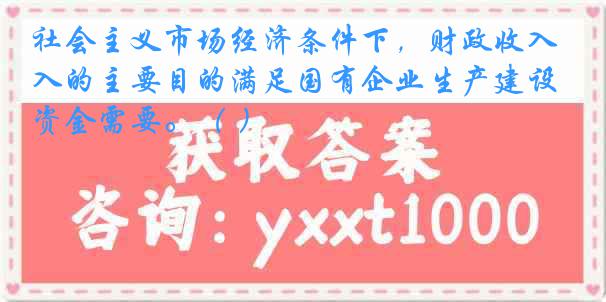 社会主义市场经济条件下，财政收入的主要目的满足国有企业生产建设资金需要。（ ）