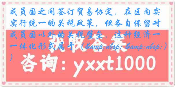 成员国之间签订贸易协定，在区内实行统一的关税政策，但各自保留对成员国以外的关税壁垒，这种经济一体化形式属于（&nbsp; &nbsp;）