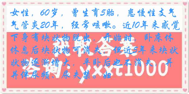 女性，60岁，曾生育5胎，患慢性支气管炎20年，经常咳嗽。近10年来感觉下身有块状物脱出，开始时，卧床休息后块状物可消失，但近5年来块状物逐渐增大，平卧后也不消失，并伴尿频、尿失禁。妇