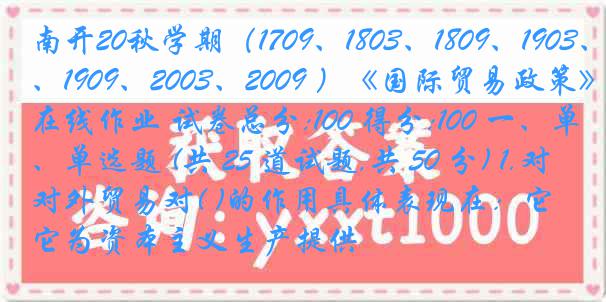 南开20秋学期（1709、1803、1809、1903、1909、2003、2009 ）《国际贸易政策》在线作业 试卷总分:100 得分:100 一、单选题 (共 25 道试题,共 50 分) 1.对外贸易对( )的作用具体表现在：它为资本主义生产提供