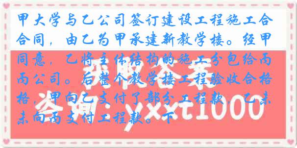 甲大学与乙公司签订建设工程施工合同，由乙为甲承建新教学楼。经甲同意，乙将主体结构的施工分包给丙公司。后整个教学楼工程验收合格，甲向乙支付了部分工程款，乙未向丙支付工程款。下