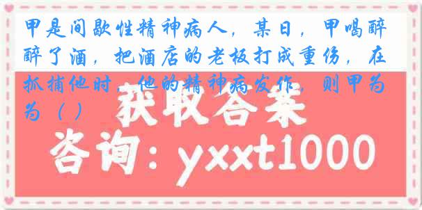 甲是间歇性精神病人，某日，甲喝醉了酒，把酒店的老板打成重伤，在抓捕他时，他的精神病发作，则甲为（ ）