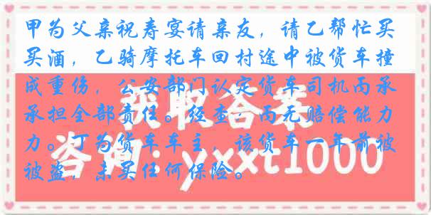 甲为父亲祝寿宴请亲友，请乙帮忙买酒，乙骑摩托车回村途中被货车撞成重伤，公安部门认定货车司机丙承担全部责任。经查：丙无赔偿能力。丁为货车车主，该货车一年前被盗，未买任何保险。