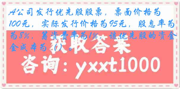 A公司发行优先股股票，票面价格为100元，实际发行价格为95元，股息率为8%，筹资费率为1%，该优先股的资金成本为（）。