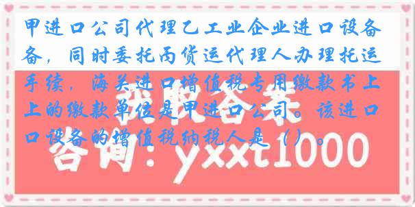 甲进口公司代理乙工业企业进口设备，同时委托丙货运代理人办理托运手续，海关进口增值税专用缴款书上的缴款单位是甲进口公司。该进口设备的增值税纳税人是（）。