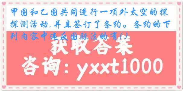 甲国和乙国共同进行一项外太空的探测活动,并且签订了条约。条约的下列内容中违反国际法的有( )