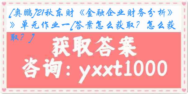 [奥鹏]21秋东财《金融企业财务分析》单元作业一[答案怎么获取？怎么获取？]