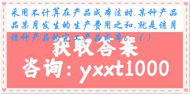 采用不计算在产品成本法时,某种产品某月发生的生产费用之和,就是该月该种产品的完工产品成本。（ ）