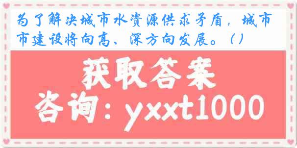 为了解决城市水资源供求矛盾，城市建设将向高、深方向发展。 ( )