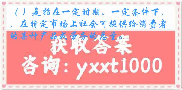 （ ）是指在一定时期、一定条件下，在特定市场上社会可提供给消费者的某种产品或劳务的总量。