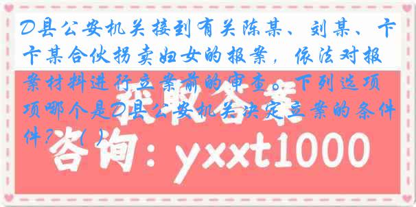 D县公安机关接到有关陈某、刘某、卞某合伙拐卖妇女的报案，依法对报案材料进行立案前的审查。下列选项哪个是D县公安机关决定立案的条件？（ ）