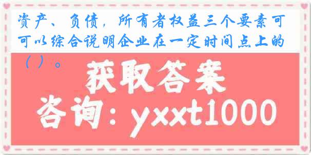 资产、负债，所有者权益三个要素可以综合说明企业在一定时间点上的（ ）。