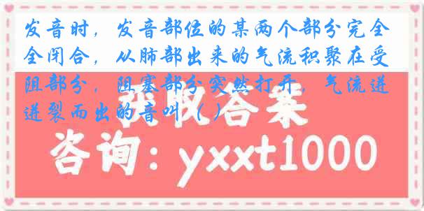 发音时，发音部位的某两个部分完全闭合，从肺部出来的气流积聚在受阻部分，阻塞部分突然打开，气流迸裂而出的音叫（ ）