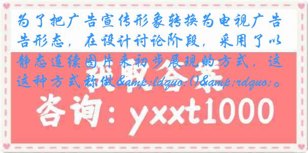 为了把广告宣传形象转换为电视广告形态，在设计讨论阶段，采用了以静态连续图片来初步展现的方式，这种方式称做&ldquo;()&rdquo;。