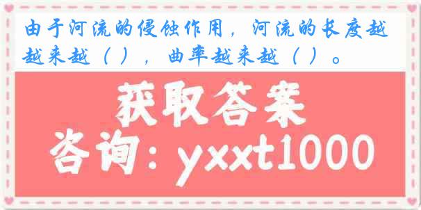 由于河流的侵蚀作用，河流的长度越来越（ ），曲率越来越（ ）。
