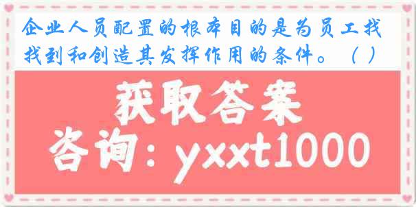 企业人员配置的根本目的是为员工找到和创造其发挥作用的条件。（ ）