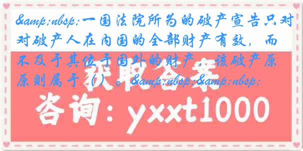 &nbsp;一国法院所为的破产宣告只对破产人在内国的全部财产有效，而不及于其位于国外的财产，该破产原则属于（）。&nbsp;&nbsp;
