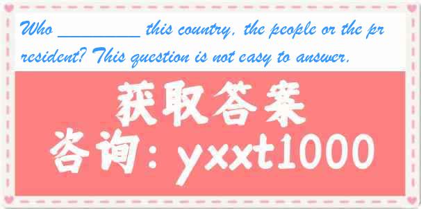 Who _______ this country, the people or the president? This question is not easy to answer.