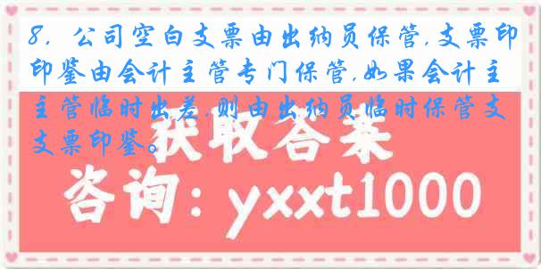 8．公司空白支票由出纳员保管,支票印鉴由会计主管专门保管,如果会计主管临时出差,则由出纳员临时保管支票印鉴。