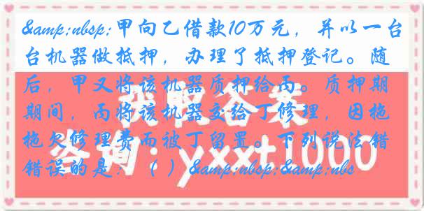 &nbsp;甲向乙借款10万元，并以一台机器做抵押，办理了抵押登记。随后，甲又将该机器质押给丙。质押期间，丙将该机器交给丁修理，因拖欠修理费而被丁留置。下列说法错误的是：（ ）&nbsp;&nbs