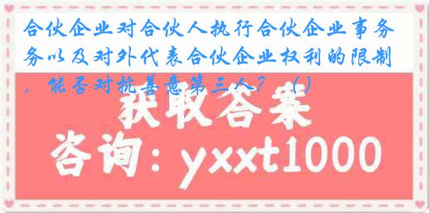 合伙企业对合伙人执行合伙企业事务以及对外代表合伙企业权利的限制，能否对抗善意第三人？（）