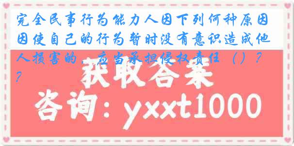 完全民事行为能力人因下列何种原因使自己的行为暂时没有意识造成他人损害的，应当承担侵权责任（）？