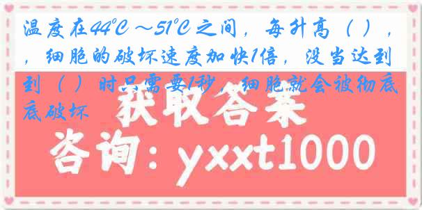 温度在44℃～51℃之间，每升高（ ），细胞的破坏速度加快1倍，没当达到（ ）时只需要1秒，细胞就会被彻底破坏
