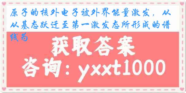 原子的核外电子被外界能量激发，从基态跃迁至第一激发态所形成的谱线为