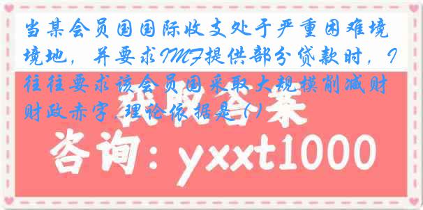 当某会员国国际收支处于严重困难境地，并要求IMF提供部分贷款时，IMF往往要求该会员国采取大规模削减财政赤字,理论依据是 ( )
