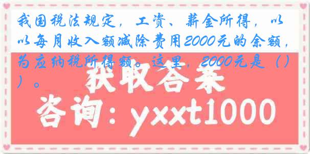我国税法规定，工资、薪金所得，以每月收入额减除费用2000元的余额，为应纳税所得额。这里，2000元是（）。