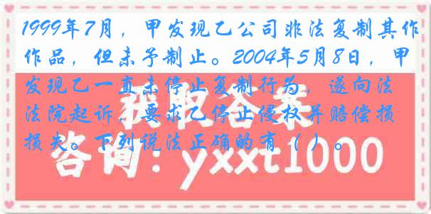 1999年7月，甲发现乙公司非法复制其作品，但未予制止。2004年5月8日，甲发现乙一直未停止复制行为，遂向法院起诉，要求乙停止侵权并赔偿损失。下列说法正确的有（ ）。