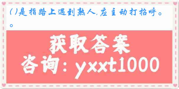 ( )是指路上遇到熟人,应主动打招呼。