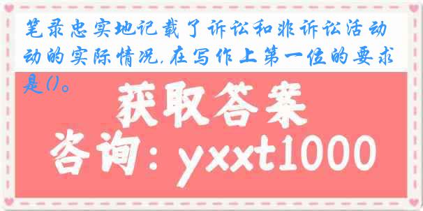 笔录忠实地记载了诉讼和非诉讼活动的实际情况,在写作上第一位的要求是()。