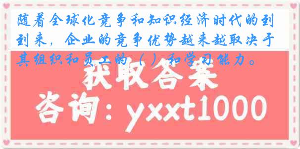 随着全球化竞争和知识经济时代的到来，企业的竞争优势越来越取决于其组织和员工的（ ）和学习能力。