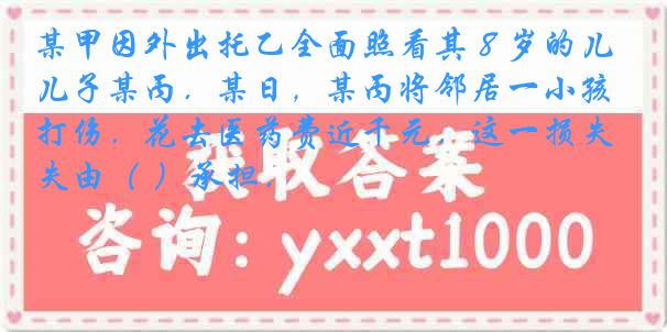 某甲因外出托乙全面照看其８岁的儿子某丙．某日，某丙将邻居一小孩打伤．花去医药费近千元．这一损失由（ ）承担．