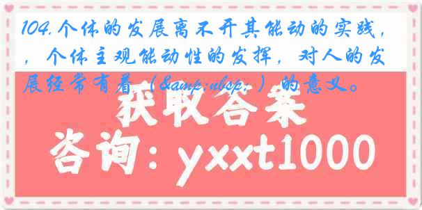 104.个体的发展离不开其能动的实践，个体主观能动性的发挥，对人的发展经常有着（&nbsp; ）的意义。