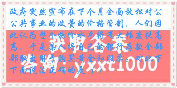 政府突然宣布在下个月全面放松对公共事业的收费的价格管制，人们因此认为整个物价水平将有大幅度提高，于是某人将自己的银行存款全部取出用于购买黄金和股票。对此下面说法正确的是（ ）