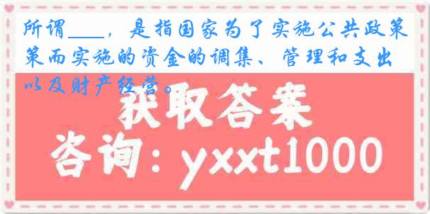 所谓___，是指国家为了实施公共政策而实施的资金的调集、管理和支出以及财产经营。