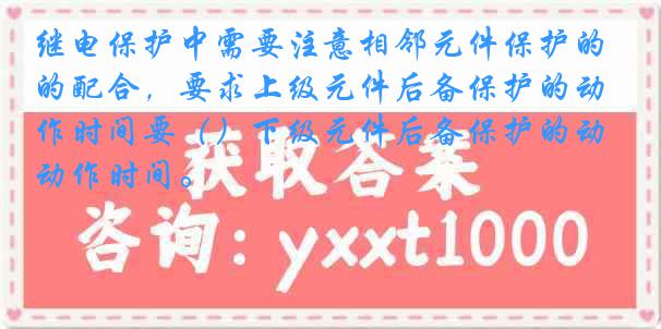 继电保护中需要注意相邻元件保护的配合，要求上级元件后备保护的动作时间要（）下级元件后备保护的动作时间。