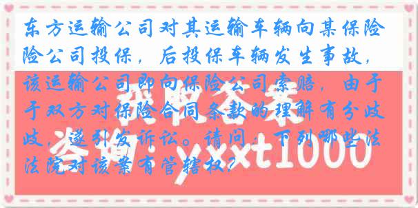 东方运输公司对其运输车辆向某保险公司投保，后投保车辆发生事故，该运输公司即向保险公司索赔，由于双方对保险合同条款的理解有分歧，遂引发诉讼。请问：下列哪些法院对该案有管辖权？