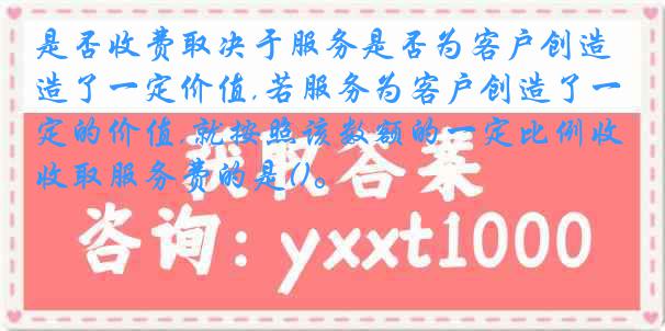 是否收费取决于服务是否为客户创造了一定价值,若服务为客户创造了一定的价值,就按照该数额的一定比例收取服务费的是()。