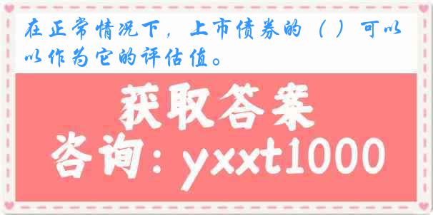 在正常情况下，上市债券的（ ）可以作为它的评估值。
