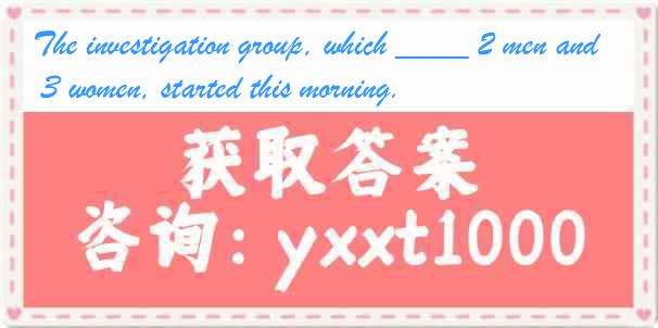 The investigation group, which ____ 2 men and 3 women, started this morning.