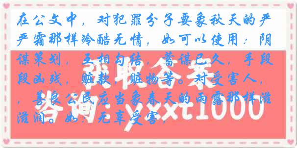 在公文中，对犯罪分子要象秋天的严霜那样冷酷无情，如可以使用：阴谋策划，互相勾结，蓄谋已久，手段凶残，赃款，赃物等。对受害人，善良公民应当象春天的雨露那样滋润。如：无辜受害，