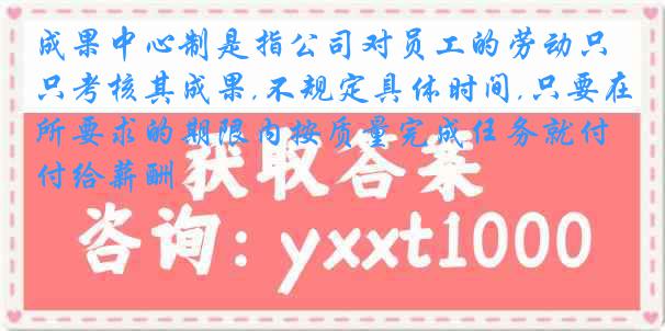 成果中心制是指公司对员工的劳动只考核其成果,不规定具体时间,只要在所要求的期限内按质量完成任务就付给薪酬